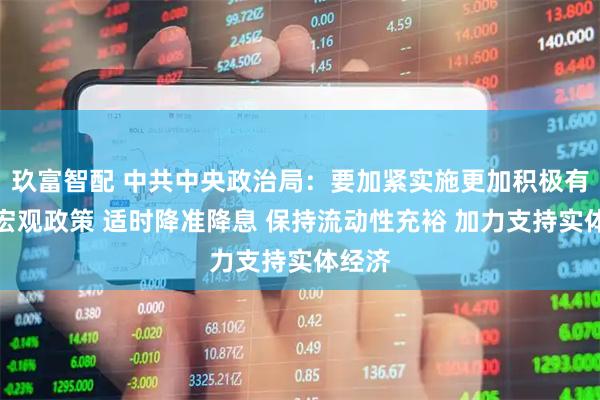 玖富智配 中共中央政治局：要加紧实施更加积极有为的宏观政策 适时降准降息 保持流动性充裕 加力支持实体经济