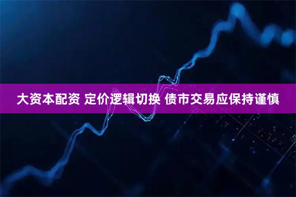 大资本配资 定价逻辑切换 债市交易应保持谨慎