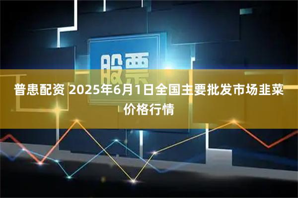 普患配资 2025年6月1日全国主要批发市场韭菜价格行情