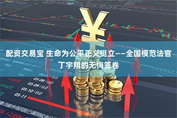 配资交易宝 生命为公平正义挺立——全国模范法官丁宇翔的无悔答卷