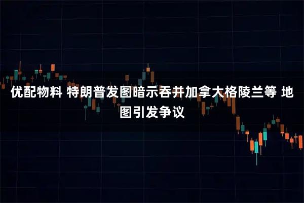 优配物料 特朗普发图暗示吞并加拿大格陵兰等 地图引发争议