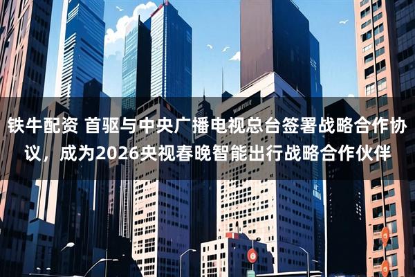 铁牛配资 首驱与中央广播电视总台签署战略合作协议，成为2026央视春晚智能出行战略合作伙伴