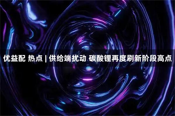 优益配 热点 | 供给端扰动 碳酸锂再度刷新阶段高点