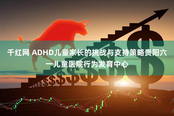 千红网 ADHD儿童家长的挑战与支持策略贵阳六一儿童医院行为发育中心