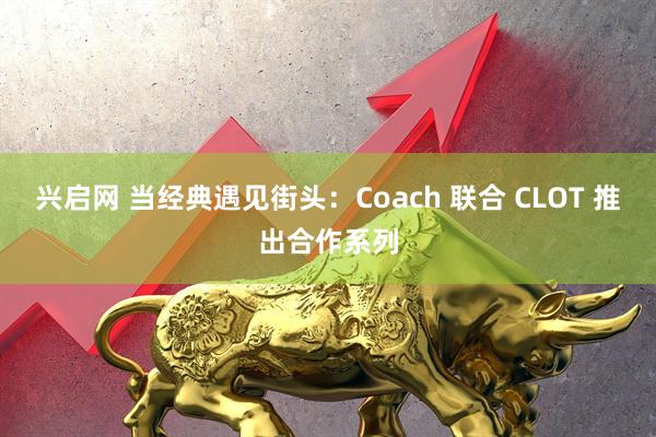 兴启网 当经典遇见街头：Coach 联合 CLOT 推出合作系列