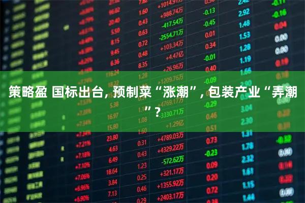 策略盈 国标出台, 预制菜“涨潮”, 包装产业“弄潮”?