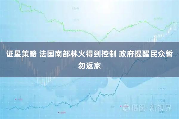 证星策略 法国南部林火得到控制 政府提醒民众暂勿返家