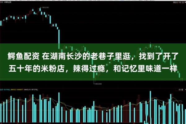 鳄鱼配资 在湖南长沙的老巷子里逛，找到了开了五十年的米粉店，辣得过瘾，和记忆里味道一样