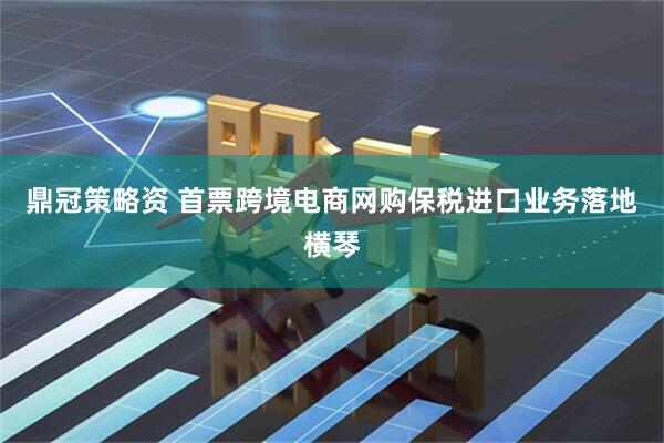 鼎冠策略资 首票跨境电商网购保税进口业务落地横琴